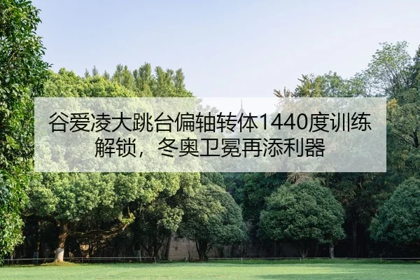 谷爱凌大跳台偏轴转体1440度训练解锁，冬奥卫冕再添利器