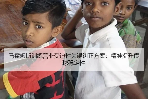 马霍姆斯训练营非受迫性失误纠正方案：精准提升传球稳定性