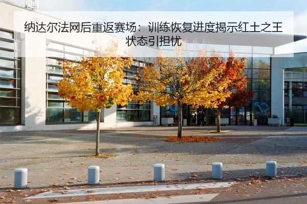 纳达尔法网后重返赛场：训练恢复进度揭示红土之王状态引担忧