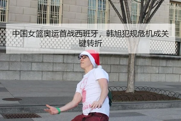 中国女篮奥运首战西班牙，韩旭犯规危机成关键转折
